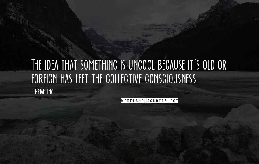 Brian Eno Quotes: The idea that something is uncool because it's old or foreign has left the collective consciousness.