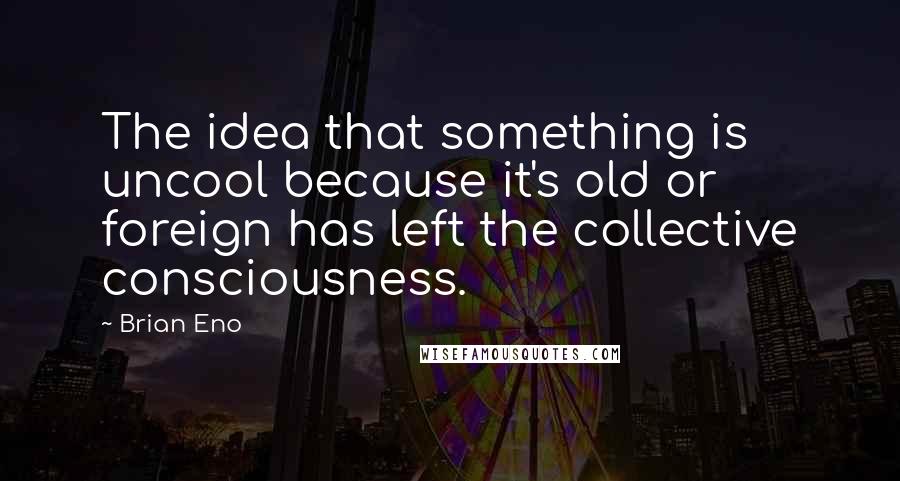 Brian Eno Quotes: The idea that something is uncool because it's old or foreign has left the collective consciousness.