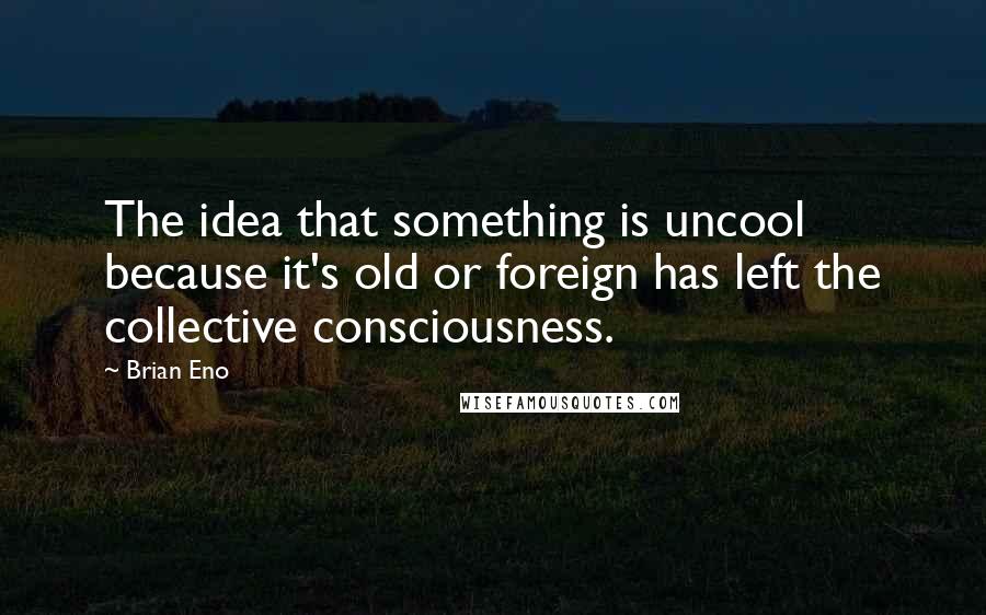 Brian Eno Quotes: The idea that something is uncool because it's old or foreign has left the collective consciousness.