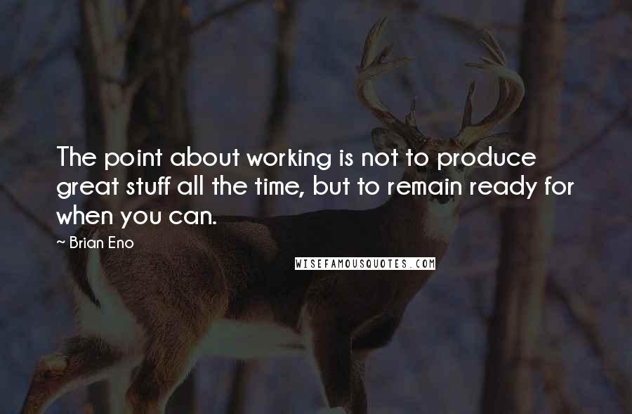 Brian Eno Quotes: The point about working is not to produce great stuff all the time, but to remain ready for when you can.