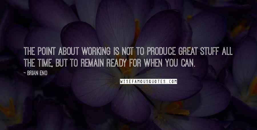 Brian Eno Quotes: The point about working is not to produce great stuff all the time, but to remain ready for when you can.