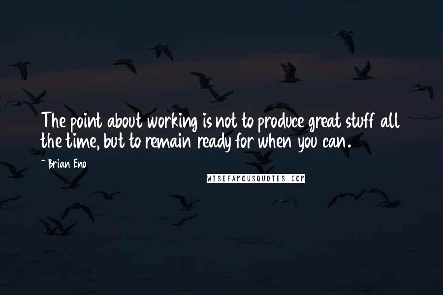 Brian Eno Quotes: The point about working is not to produce great stuff all the time, but to remain ready for when you can.