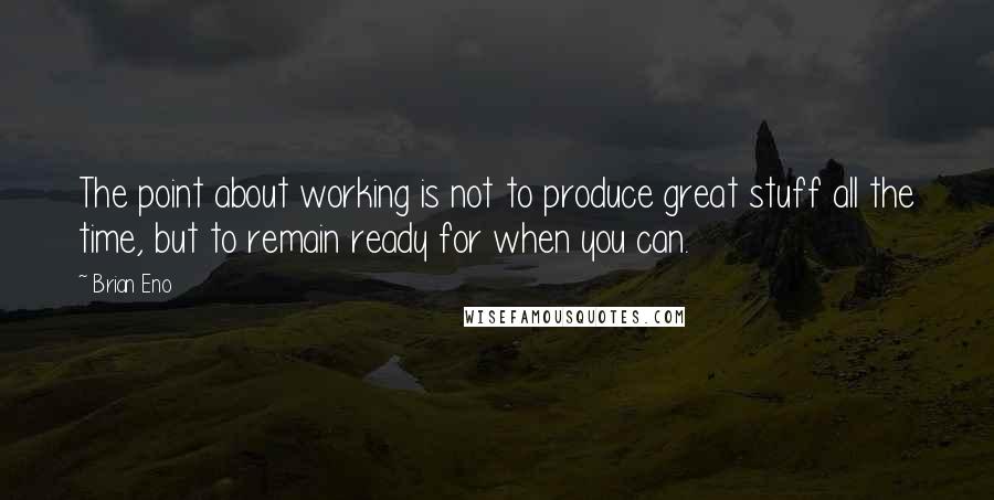 Brian Eno Quotes: The point about working is not to produce great stuff all the time, but to remain ready for when you can.