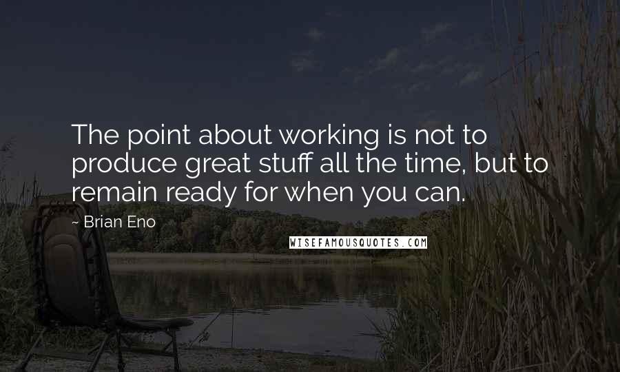 Brian Eno Quotes: The point about working is not to produce great stuff all the time, but to remain ready for when you can.