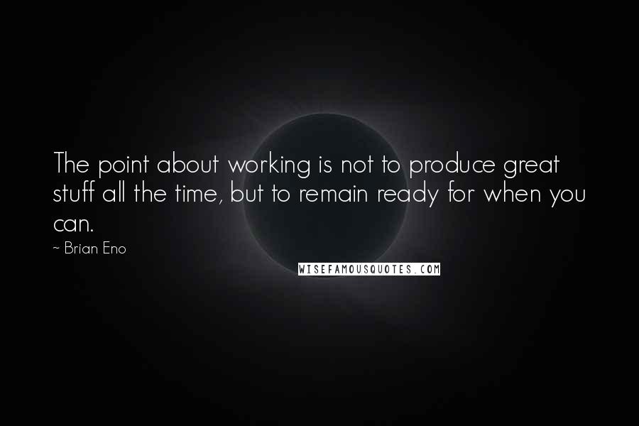 Brian Eno Quotes: The point about working is not to produce great stuff all the time, but to remain ready for when you can.