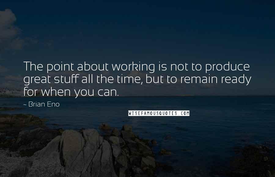 Brian Eno Quotes: The point about working is not to produce great stuff all the time, but to remain ready for when you can.