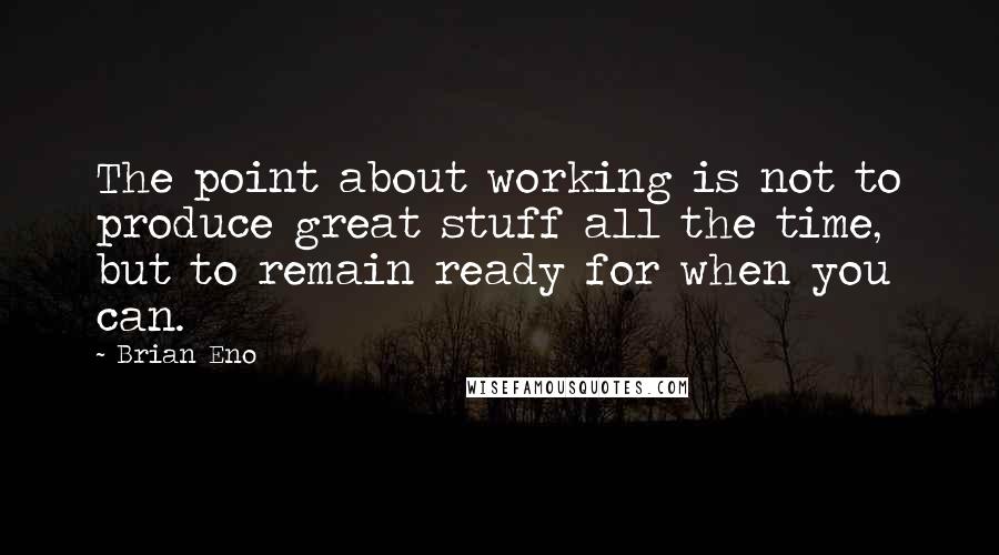 Brian Eno Quotes: The point about working is not to produce great stuff all the time, but to remain ready for when you can.
