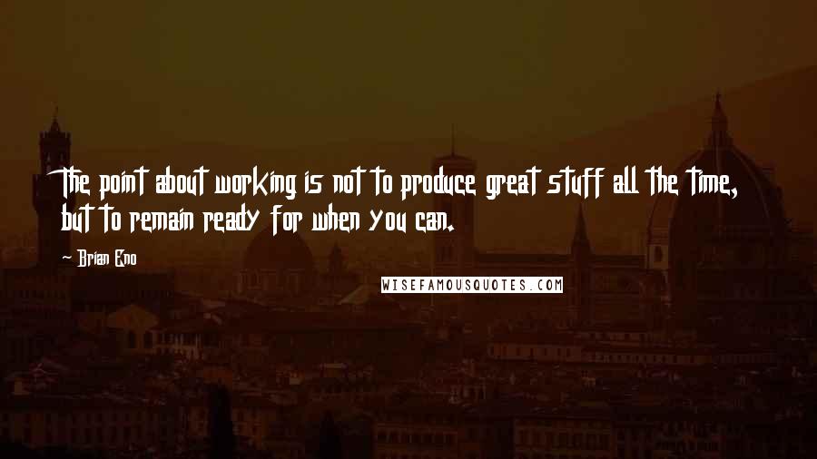 Brian Eno Quotes: The point about working is not to produce great stuff all the time, but to remain ready for when you can.