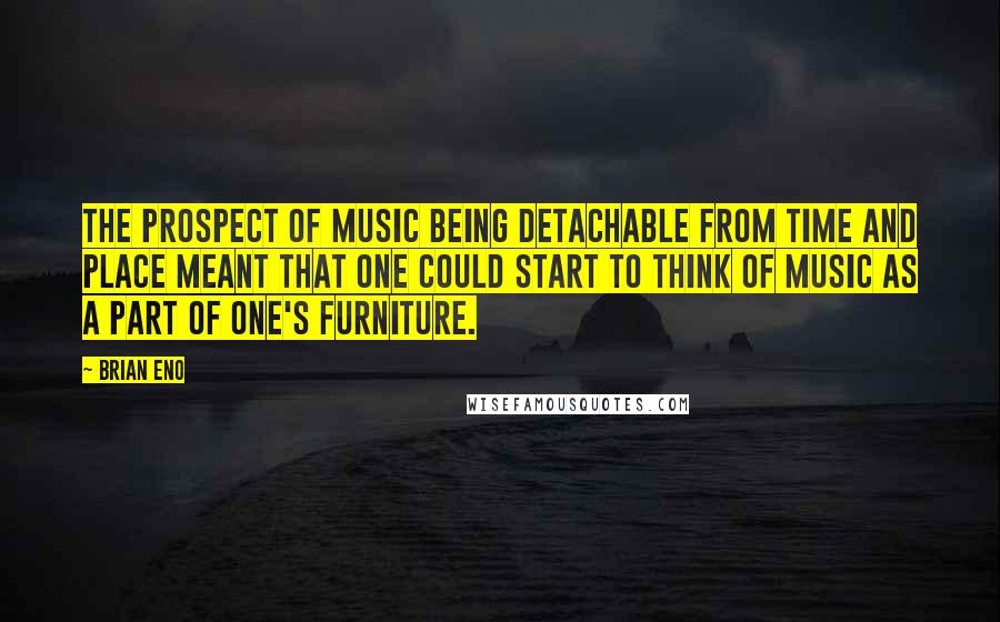 Brian Eno Quotes: The prospect of music being detachable from time and place meant that one could start to think of music as a part of one's furniture.
