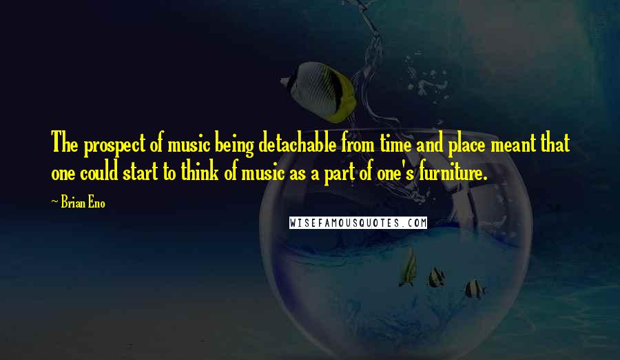 Brian Eno Quotes: The prospect of music being detachable from time and place meant that one could start to think of music as a part of one's furniture.