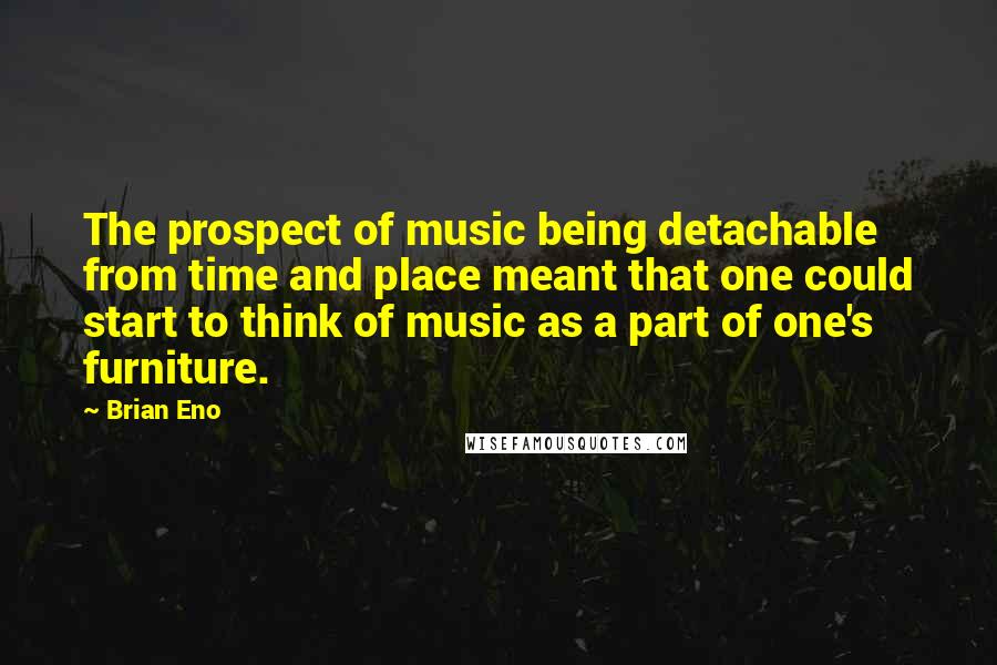 Brian Eno Quotes: The prospect of music being detachable from time and place meant that one could start to think of music as a part of one's furniture.