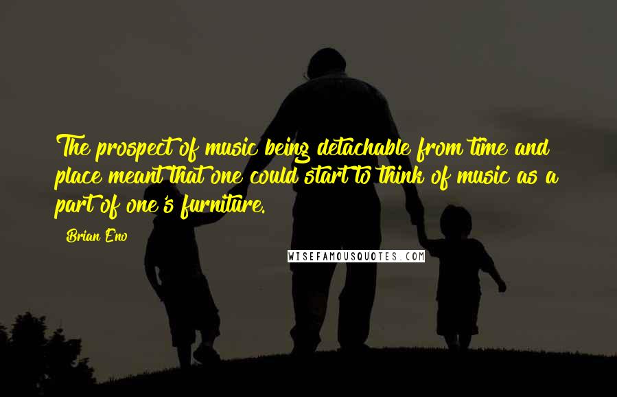 Brian Eno Quotes: The prospect of music being detachable from time and place meant that one could start to think of music as a part of one's furniture.