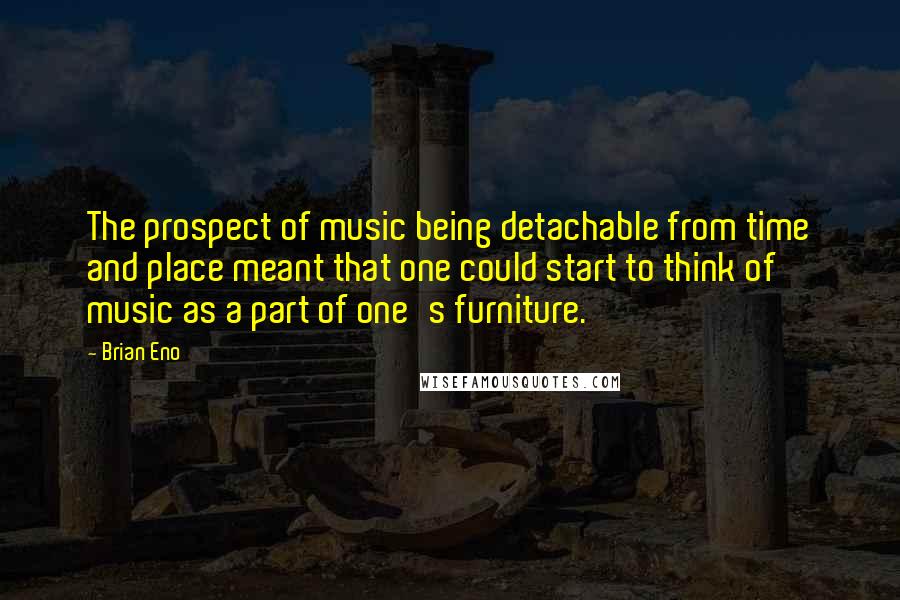 Brian Eno Quotes: The prospect of music being detachable from time and place meant that one could start to think of music as a part of one's furniture.