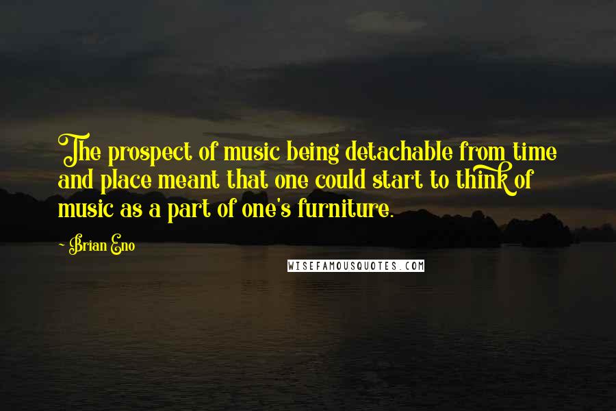 Brian Eno Quotes: The prospect of music being detachable from time and place meant that one could start to think of music as a part of one's furniture.