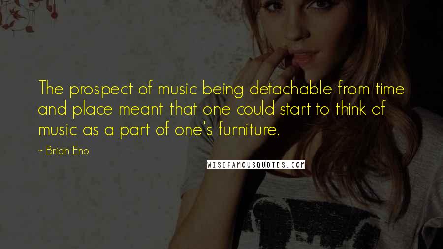 Brian Eno Quotes: The prospect of music being detachable from time and place meant that one could start to think of music as a part of one's furniture.