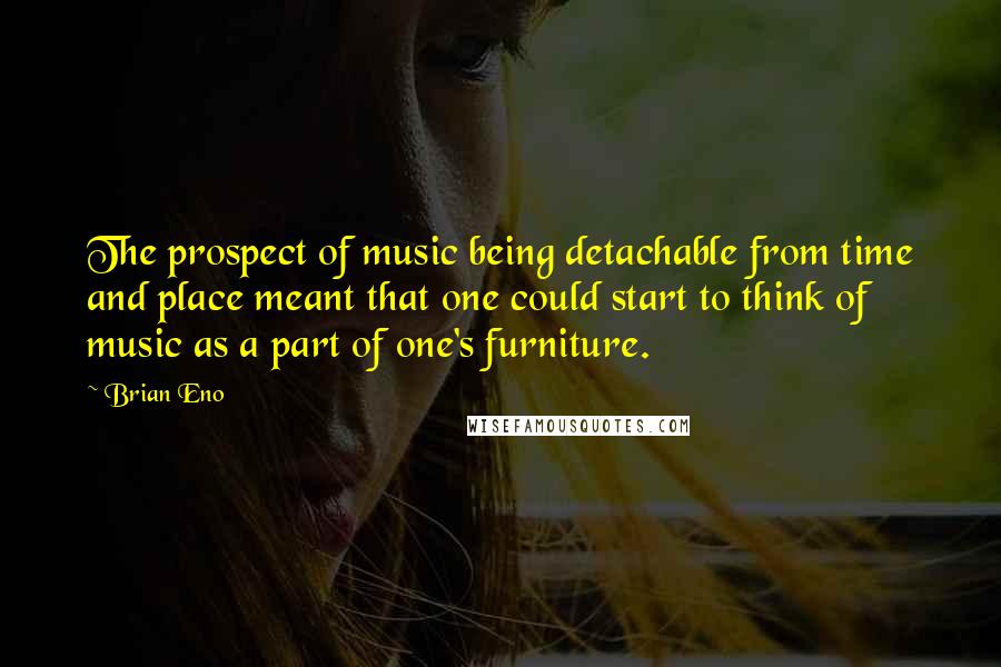 Brian Eno Quotes: The prospect of music being detachable from time and place meant that one could start to think of music as a part of one's furniture.