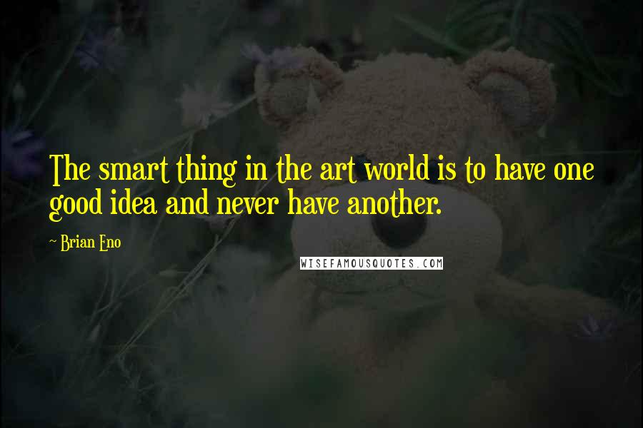 Brian Eno Quotes: The smart thing in the art world is to have one good idea and never have another.