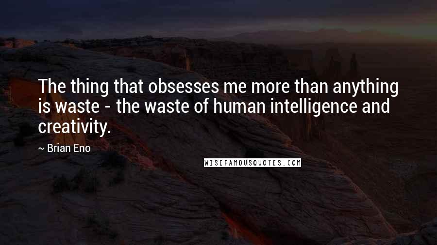 Brian Eno Quotes: The thing that obsesses me more than anything is waste - the waste of human intelligence and creativity.