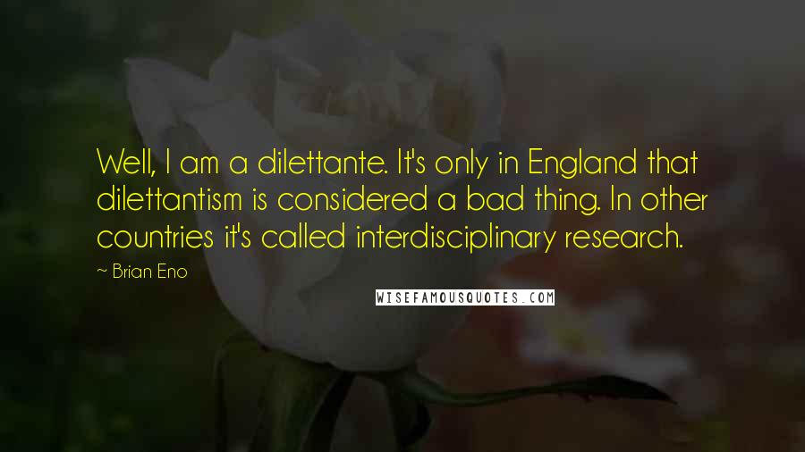 Brian Eno Quotes: Well, I am a dilettante. It's only in England that dilettantism is considered a bad thing. In other countries it's called interdisciplinary research.