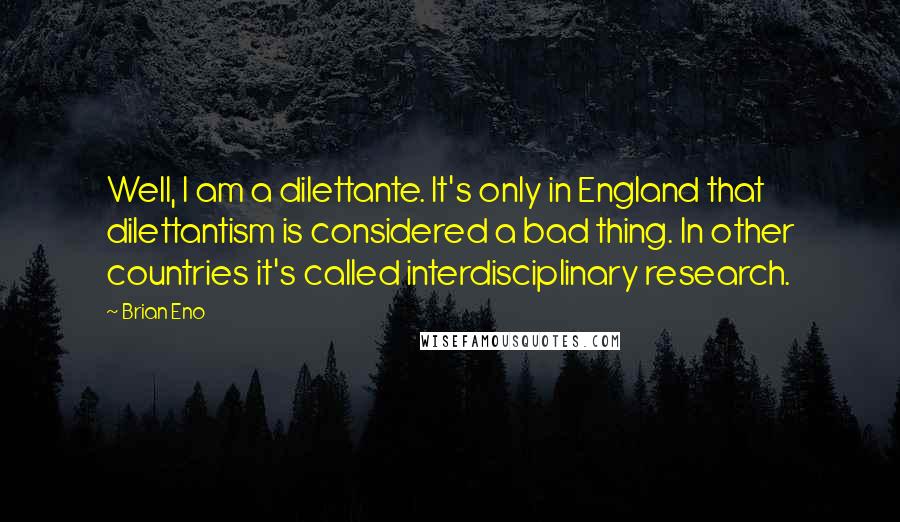 Brian Eno Quotes: Well, I am a dilettante. It's only in England that dilettantism is considered a bad thing. In other countries it's called interdisciplinary research.