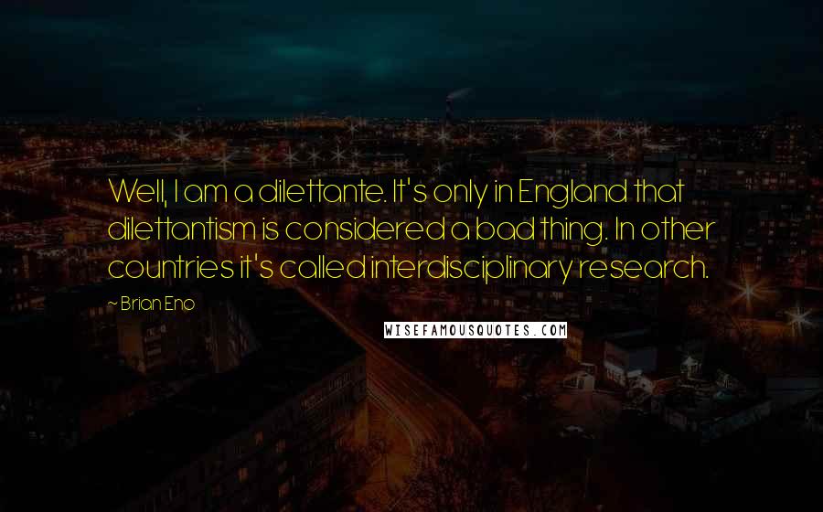 Brian Eno Quotes: Well, I am a dilettante. It's only in England that dilettantism is considered a bad thing. In other countries it's called interdisciplinary research.