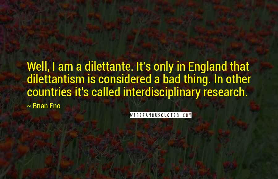 Brian Eno Quotes: Well, I am a dilettante. It's only in England that dilettantism is considered a bad thing. In other countries it's called interdisciplinary research.