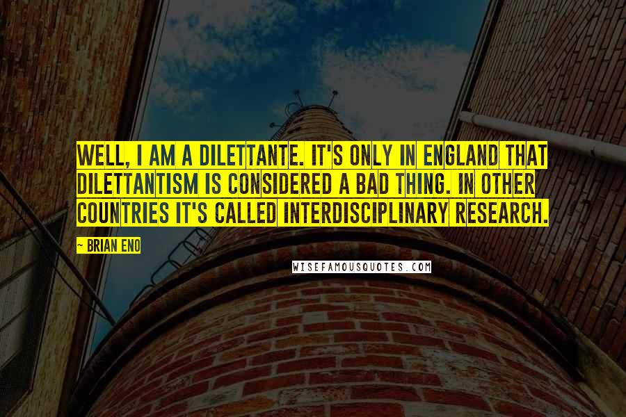 Brian Eno Quotes: Well, I am a dilettante. It's only in England that dilettantism is considered a bad thing. In other countries it's called interdisciplinary research.