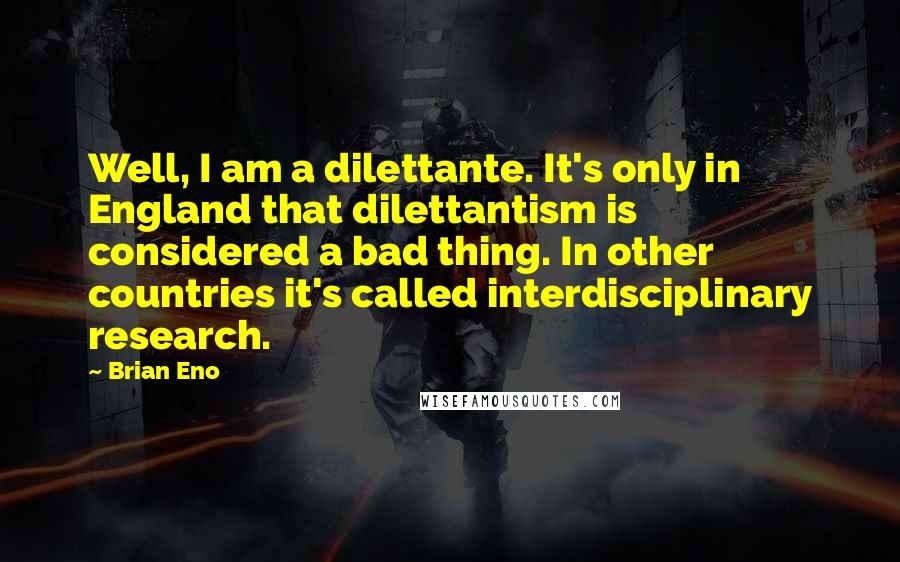 Brian Eno Quotes: Well, I am a dilettante. It's only in England that dilettantism is considered a bad thing. In other countries it's called interdisciplinary research.