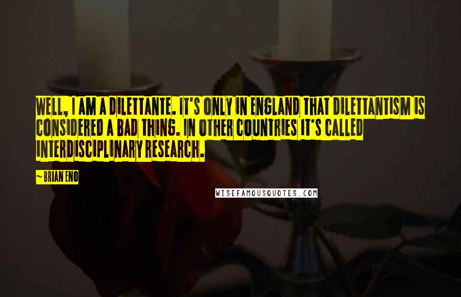 Brian Eno Quotes: Well, I am a dilettante. It's only in England that dilettantism is considered a bad thing. In other countries it's called interdisciplinary research.