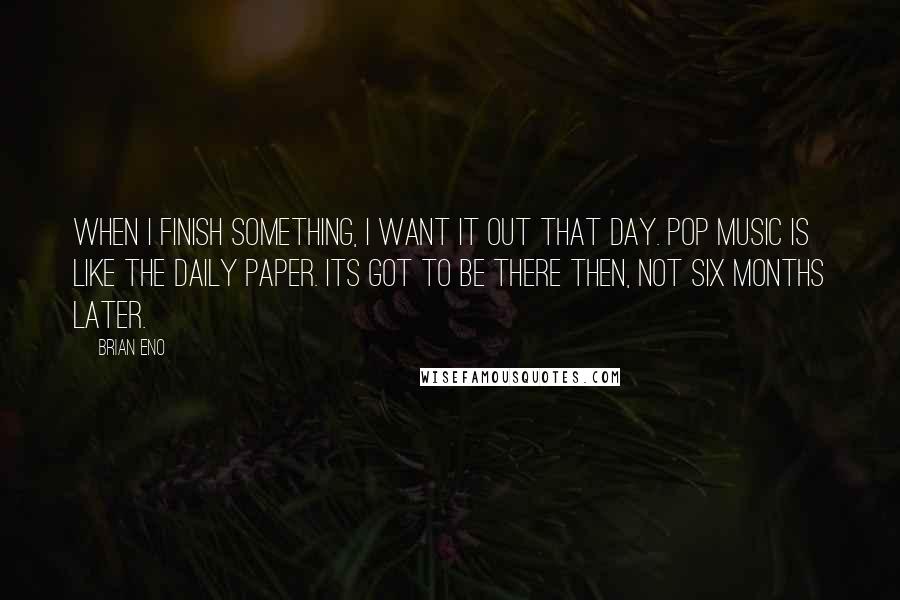 Brian Eno Quotes: When I finish something, I want it out that day. Pop music is like the daily paper. Its got to be there then, not six months later.