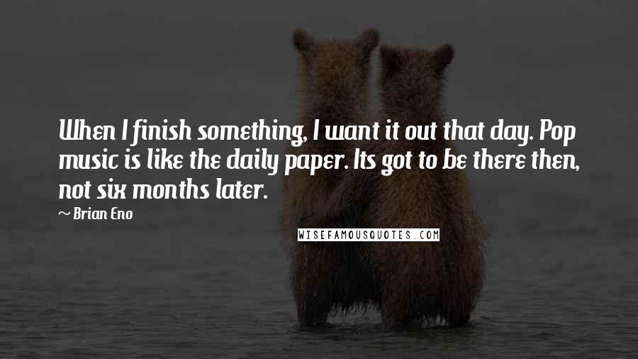 Brian Eno Quotes: When I finish something, I want it out that day. Pop music is like the daily paper. Its got to be there then, not six months later.