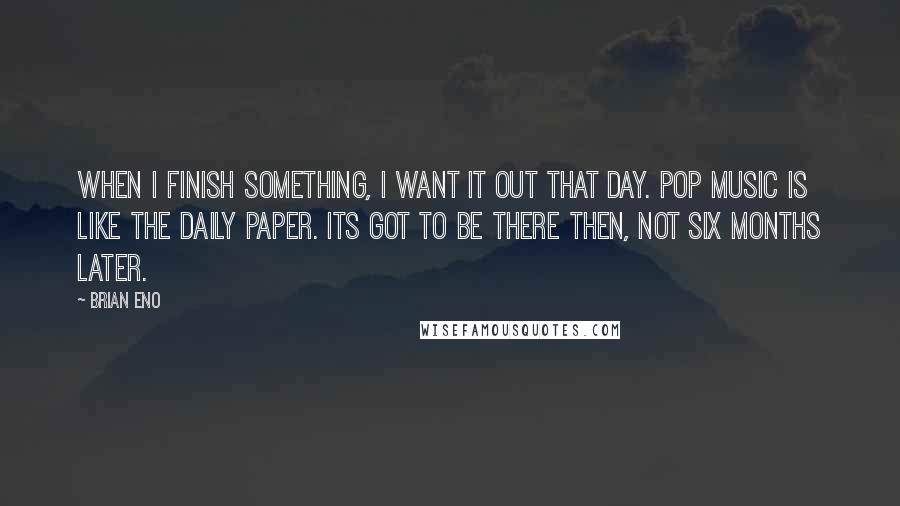 Brian Eno Quotes: When I finish something, I want it out that day. Pop music is like the daily paper. Its got to be there then, not six months later.