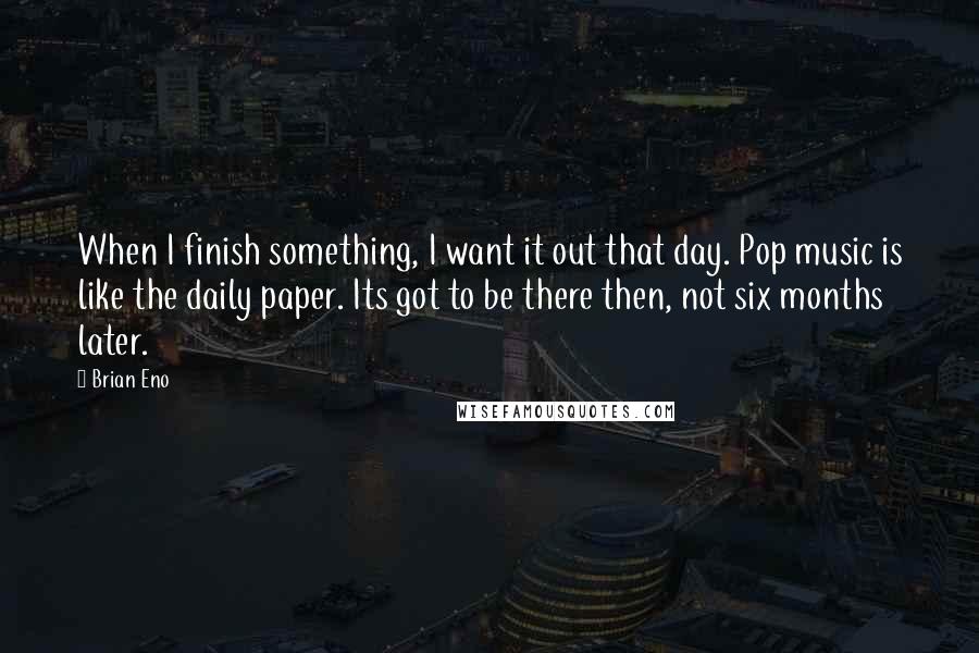 Brian Eno Quotes: When I finish something, I want it out that day. Pop music is like the daily paper. Its got to be there then, not six months later.