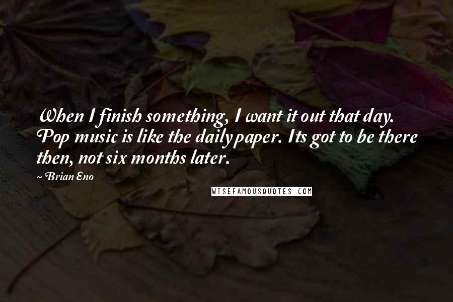 Brian Eno Quotes: When I finish something, I want it out that day. Pop music is like the daily paper. Its got to be there then, not six months later.