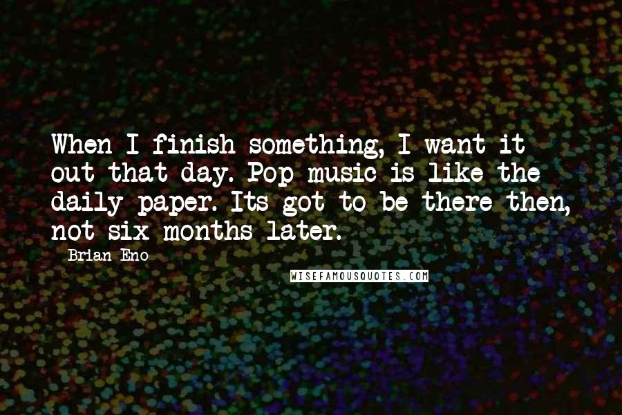 Brian Eno Quotes: When I finish something, I want it out that day. Pop music is like the daily paper. Its got to be there then, not six months later.