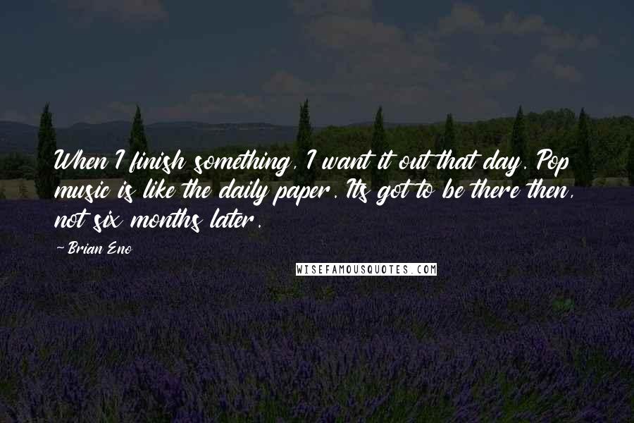 Brian Eno Quotes: When I finish something, I want it out that day. Pop music is like the daily paper. Its got to be there then, not six months later.