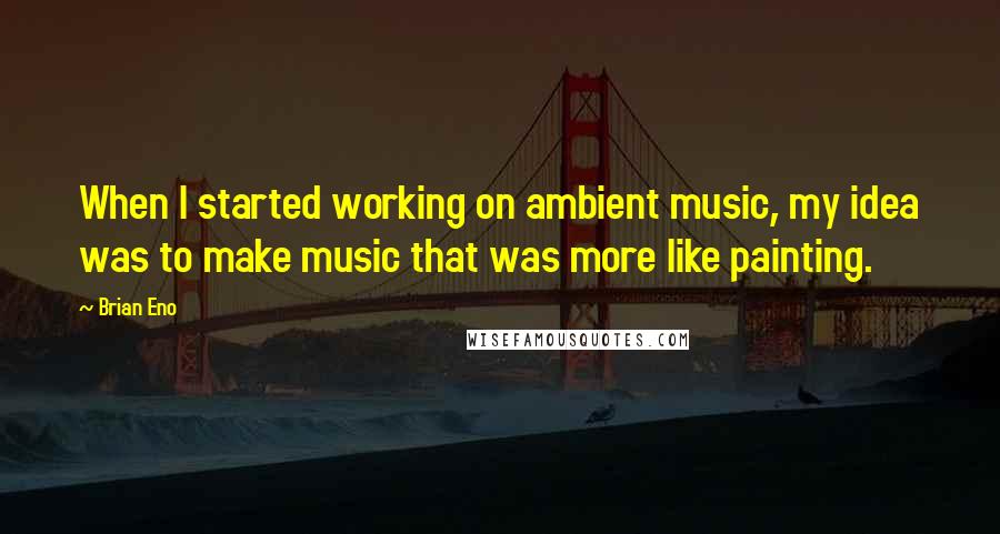 Brian Eno Quotes: When I started working on ambient music, my idea was to make music that was more like painting.