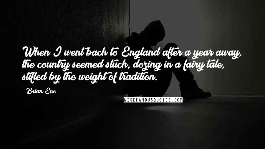 Brian Eno Quotes: When I went back to England after a year away, the country seemed stuck, dozing in a fairy tale, stifled by the weight of tradition.