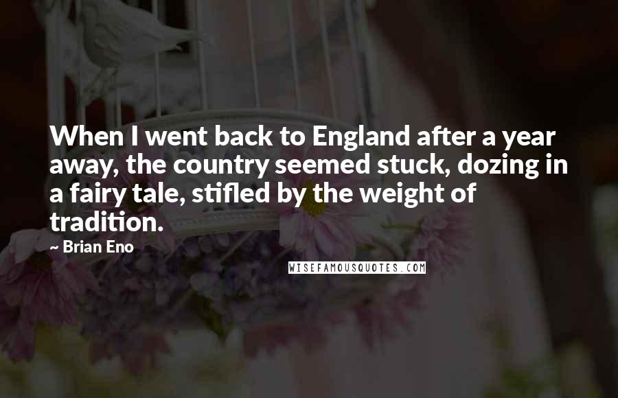 Brian Eno Quotes: When I went back to England after a year away, the country seemed stuck, dozing in a fairy tale, stifled by the weight of tradition.