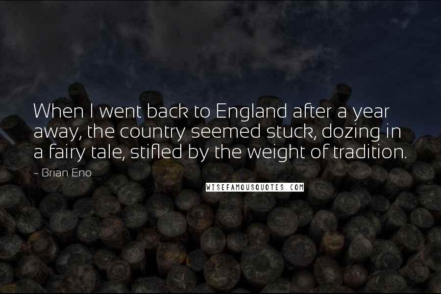 Brian Eno Quotes: When I went back to England after a year away, the country seemed stuck, dozing in a fairy tale, stifled by the weight of tradition.