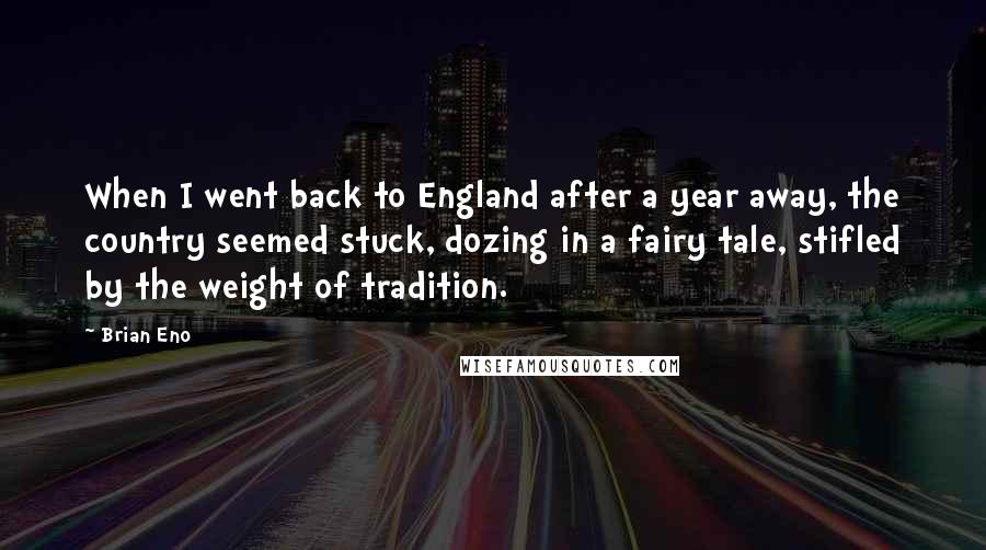 Brian Eno Quotes: When I went back to England after a year away, the country seemed stuck, dozing in a fairy tale, stifled by the weight of tradition.
