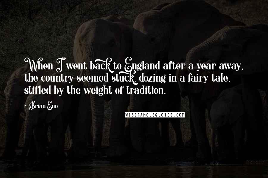 Brian Eno Quotes: When I went back to England after a year away, the country seemed stuck, dozing in a fairy tale, stifled by the weight of tradition.