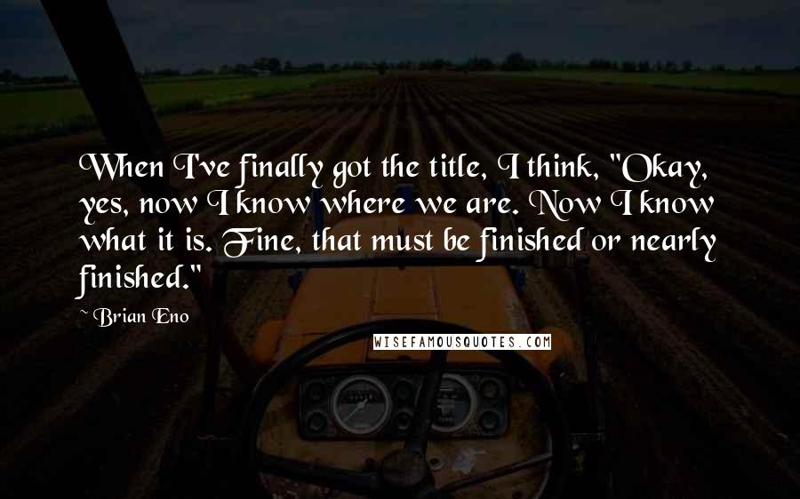 Brian Eno Quotes: When I've finally got the title, I think, "Okay, yes, now I know where we are. Now I know what it is. Fine, that must be finished or nearly finished."