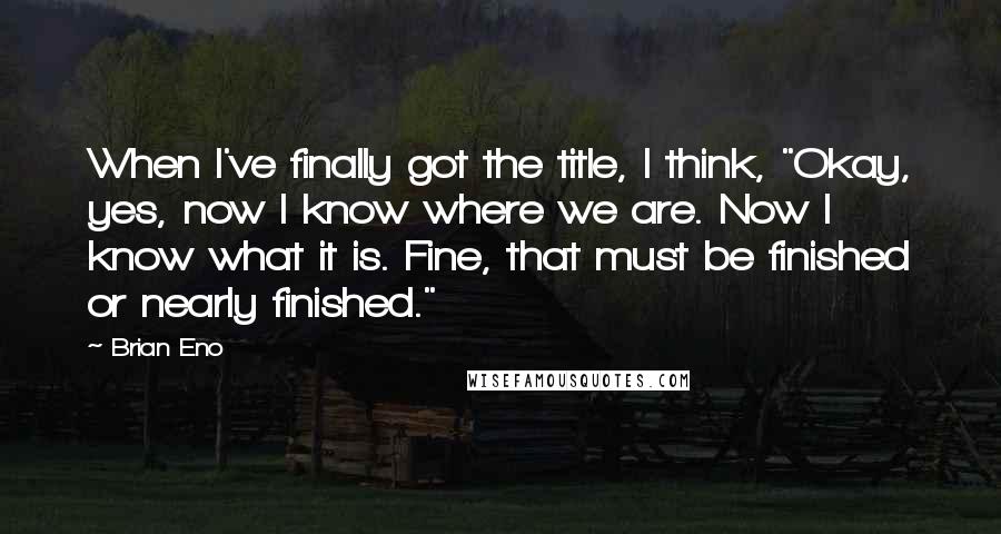 Brian Eno Quotes: When I've finally got the title, I think, "Okay, yes, now I know where we are. Now I know what it is. Fine, that must be finished or nearly finished."