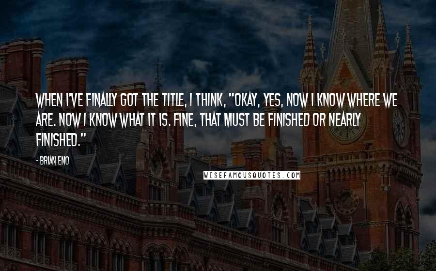 Brian Eno Quotes: When I've finally got the title, I think, "Okay, yes, now I know where we are. Now I know what it is. Fine, that must be finished or nearly finished."