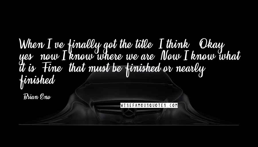 Brian Eno Quotes: When I've finally got the title, I think, "Okay, yes, now I know where we are. Now I know what it is. Fine, that must be finished or nearly finished."