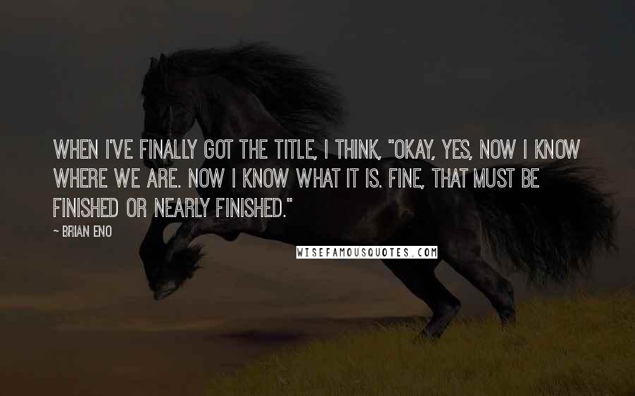 Brian Eno Quotes: When I've finally got the title, I think, "Okay, yes, now I know where we are. Now I know what it is. Fine, that must be finished or nearly finished."