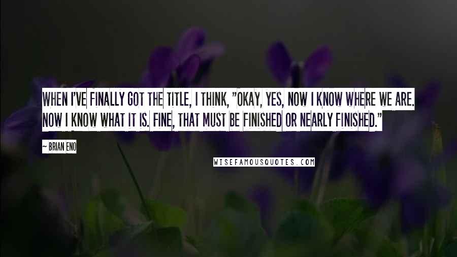 Brian Eno Quotes: When I've finally got the title, I think, "Okay, yes, now I know where we are. Now I know what it is. Fine, that must be finished or nearly finished."