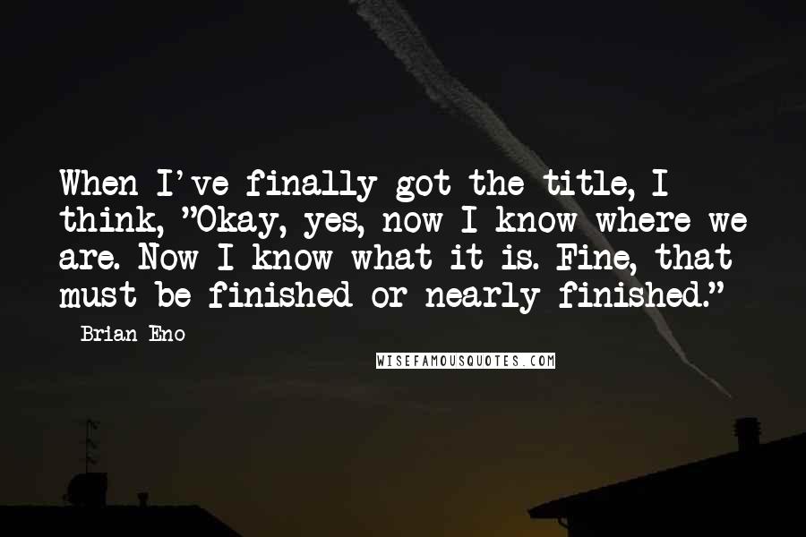 Brian Eno Quotes: When I've finally got the title, I think, "Okay, yes, now I know where we are. Now I know what it is. Fine, that must be finished or nearly finished."