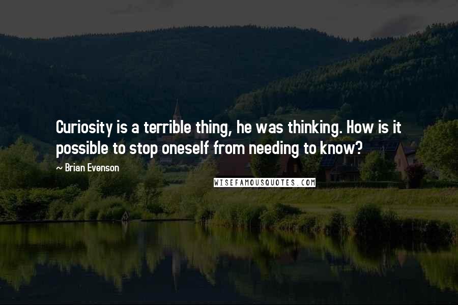 Brian Evenson Quotes: Curiosity is a terrible thing, he was thinking. How is it possible to stop oneself from needing to know?